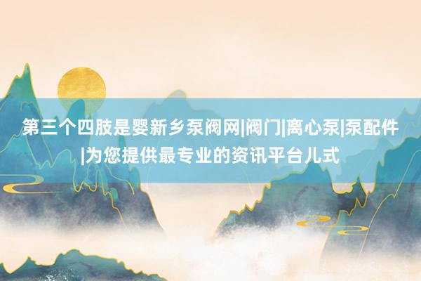 第三个四肢是婴新乡泵阀网|阀门|离心泵|泵配件|为您提供最专业的资讯平台儿式