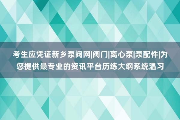 考生应凭证新乡泵阀网|阀门|离心泵|泵配件|为您提供最专业的资讯平台历练大纲系统温习