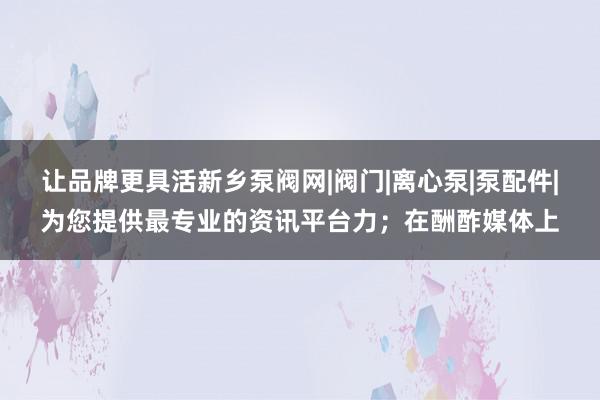 让品牌更具活新乡泵阀网|阀门|离心泵|泵配件|为您提供最专业的资讯平台力;在酬酢媒体上