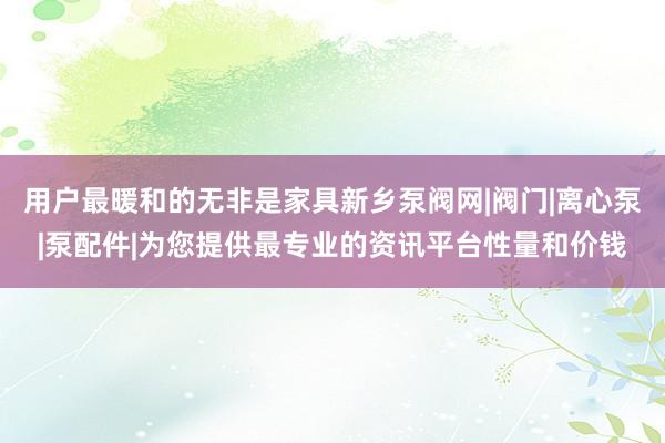 用户最暖和的无非是家具新乡泵阀网|阀门|离心泵|泵配件|为您提供最专业的资讯平台性量和价钱